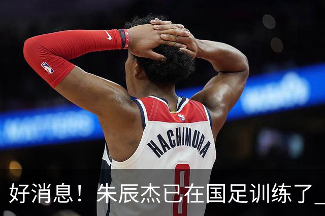 好消息！朱辰杰已在国足训练了 申花热身赛回归的阿苏埃进球了